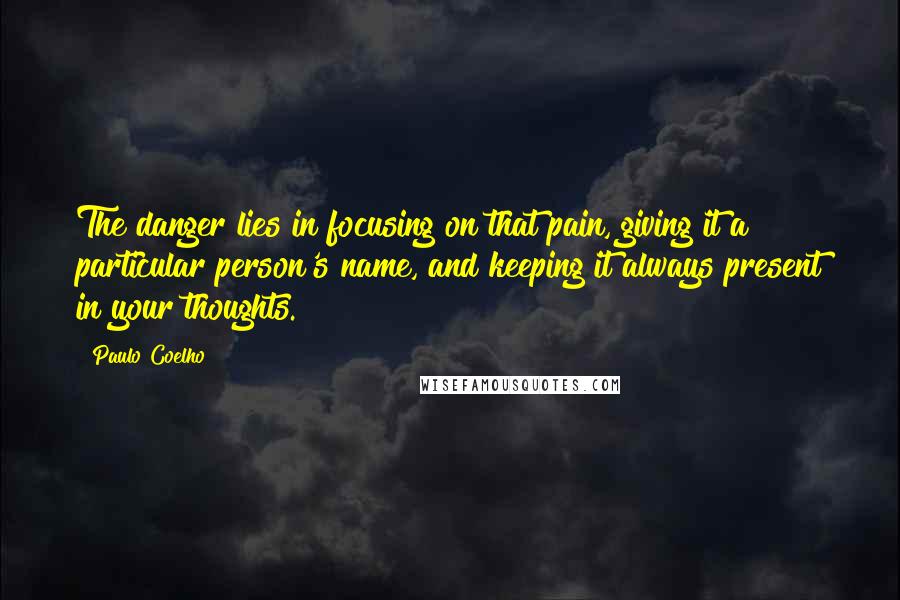 Paulo Coelho Quotes: The danger lies in focusing on that pain, giving it a particular person's name, and keeping it always present in your thoughts.
