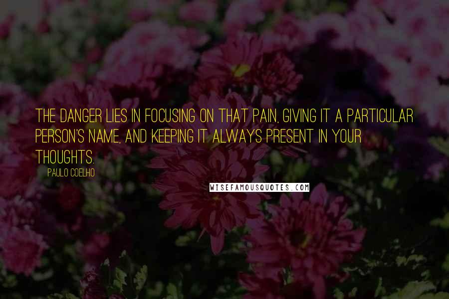 Paulo Coelho Quotes: The danger lies in focusing on that pain, giving it a particular person's name, and keeping it always present in your thoughts.