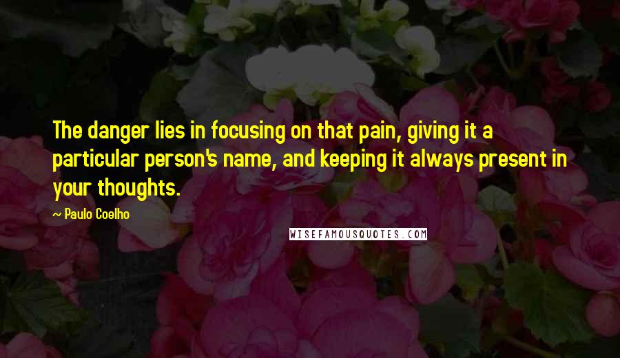 Paulo Coelho Quotes: The danger lies in focusing on that pain, giving it a particular person's name, and keeping it always present in your thoughts.