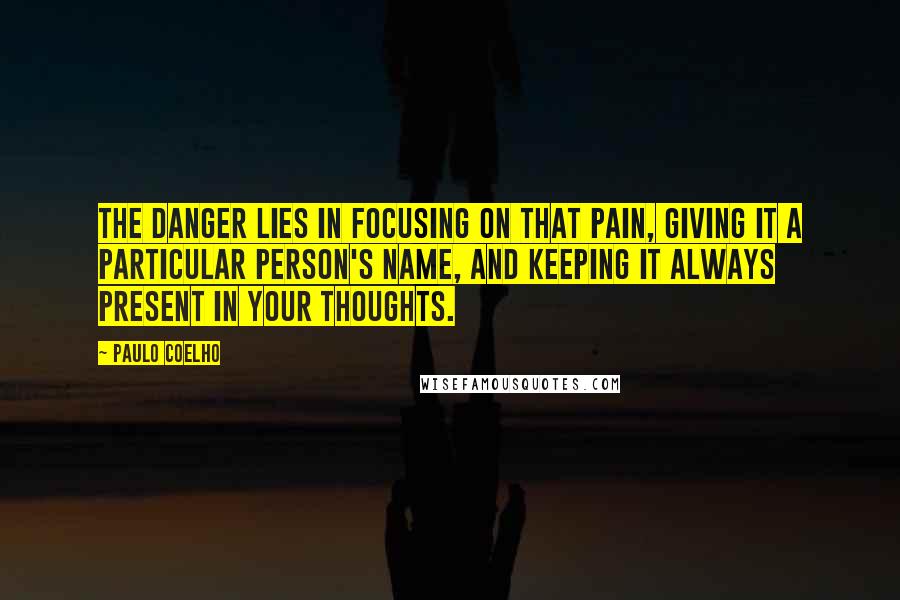 Paulo Coelho Quotes: The danger lies in focusing on that pain, giving it a particular person's name, and keeping it always present in your thoughts.