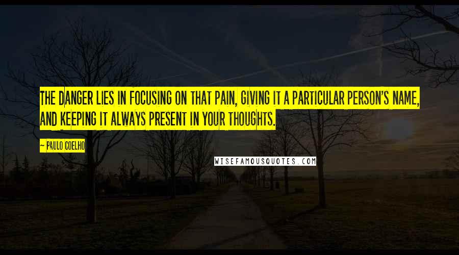 Paulo Coelho Quotes: The danger lies in focusing on that pain, giving it a particular person's name, and keeping it always present in your thoughts.