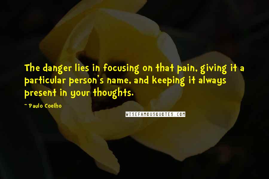 Paulo Coelho Quotes: The danger lies in focusing on that pain, giving it a particular person's name, and keeping it always present in your thoughts.