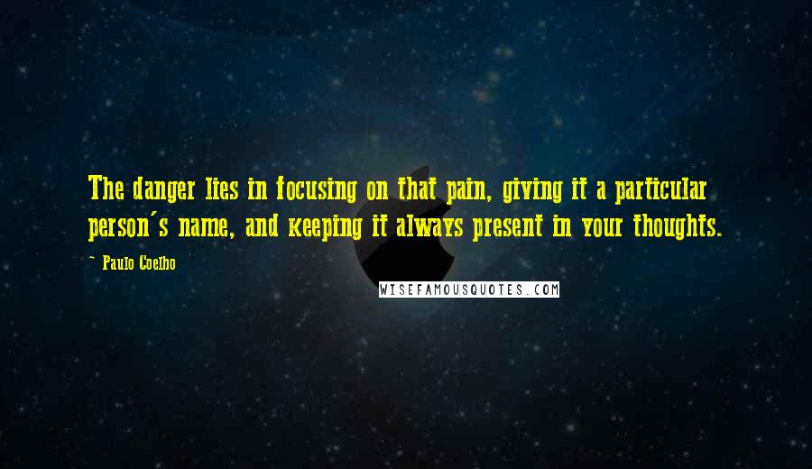 Paulo Coelho Quotes: The danger lies in focusing on that pain, giving it a particular person's name, and keeping it always present in your thoughts.