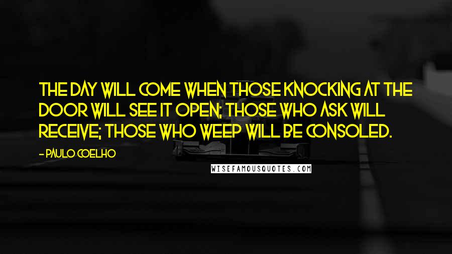 Paulo Coelho Quotes: The day will come when those knocking at the door will see it open; those who ask will receive; those who weep will be consoled.