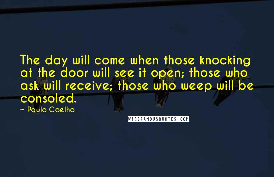 Paulo Coelho Quotes: The day will come when those knocking at the door will see it open; those who ask will receive; those who weep will be consoled.