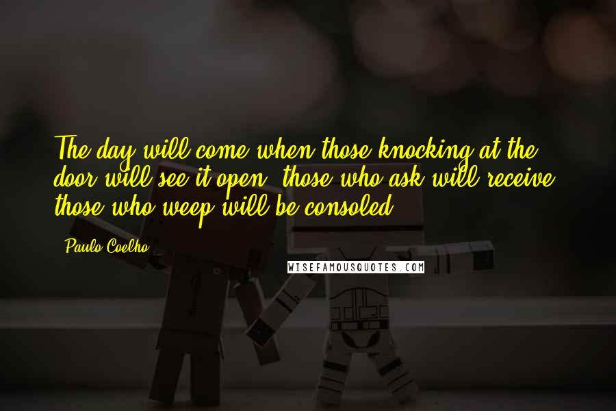 Paulo Coelho Quotes: The day will come when those knocking at the door will see it open; those who ask will receive; those who weep will be consoled.