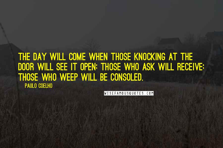 Paulo Coelho Quotes: The day will come when those knocking at the door will see it open; those who ask will receive; those who weep will be consoled.