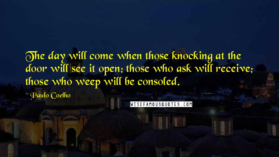 Paulo Coelho Quotes: The day will come when those knocking at the door will see it open; those who ask will receive; those who weep will be consoled.