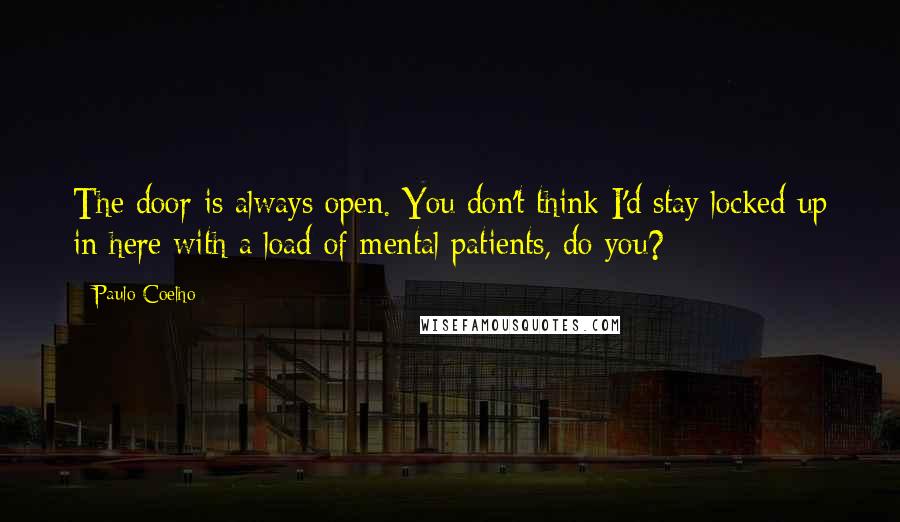 Paulo Coelho Quotes: The door is always open. You don't think I'd stay locked up in here with a load of mental patients, do you?
