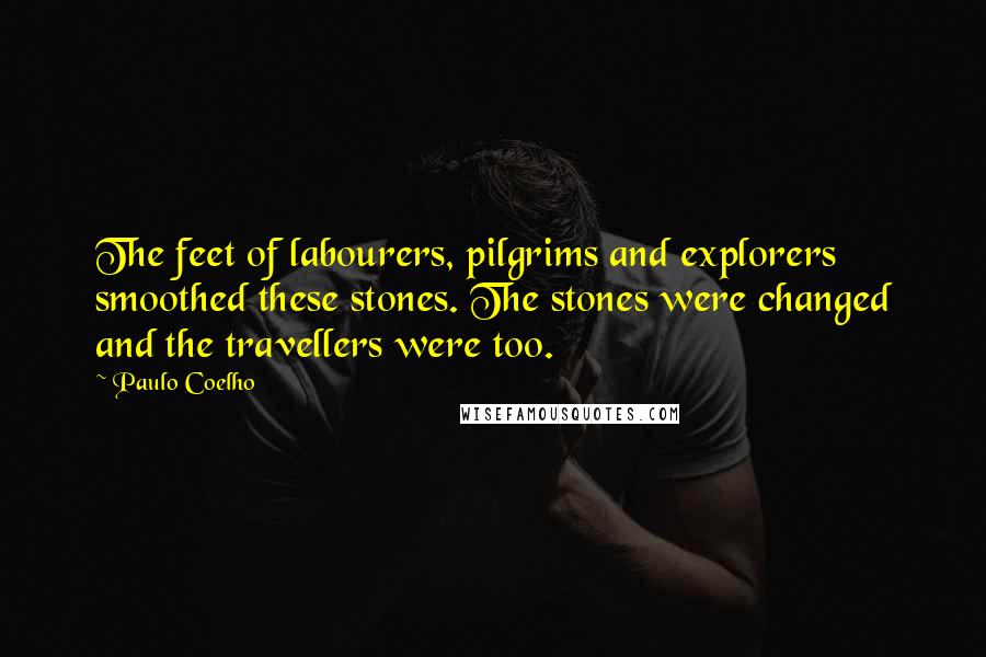 Paulo Coelho Quotes: The feet of labourers, pilgrims and explorers smoothed these stones. The stones were changed and the travellers were too.