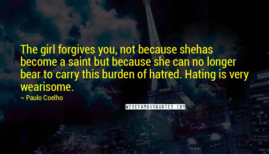 Paulo Coelho Quotes: The girl forgives you, not because shehas become a saint but because she can no longer bear to carry this burden of hatred. Hating is very wearisome.