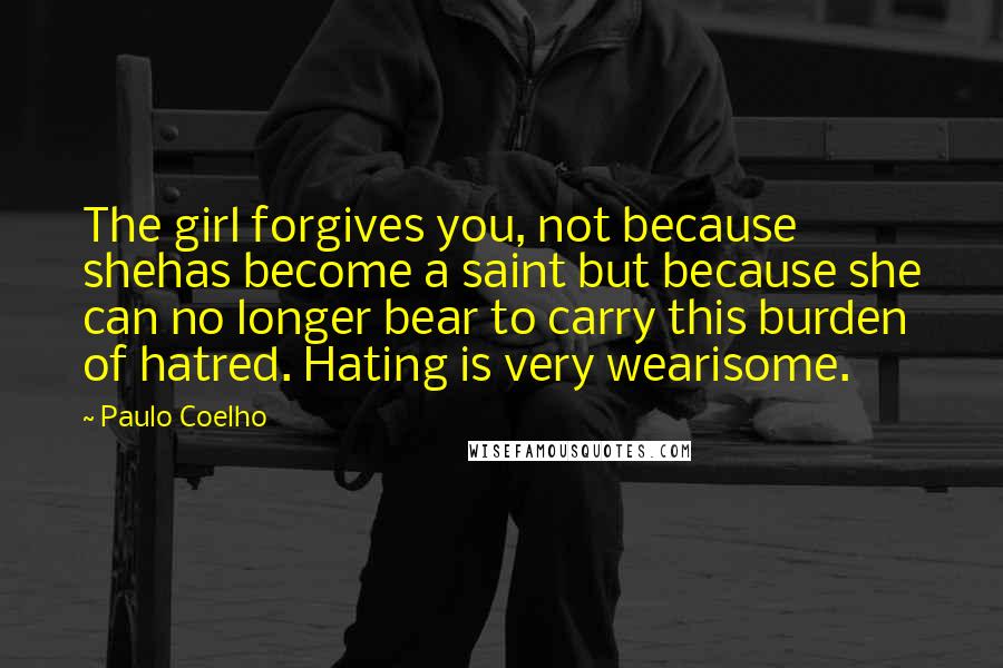 Paulo Coelho Quotes: The girl forgives you, not because shehas become a saint but because she can no longer bear to carry this burden of hatred. Hating is very wearisome.