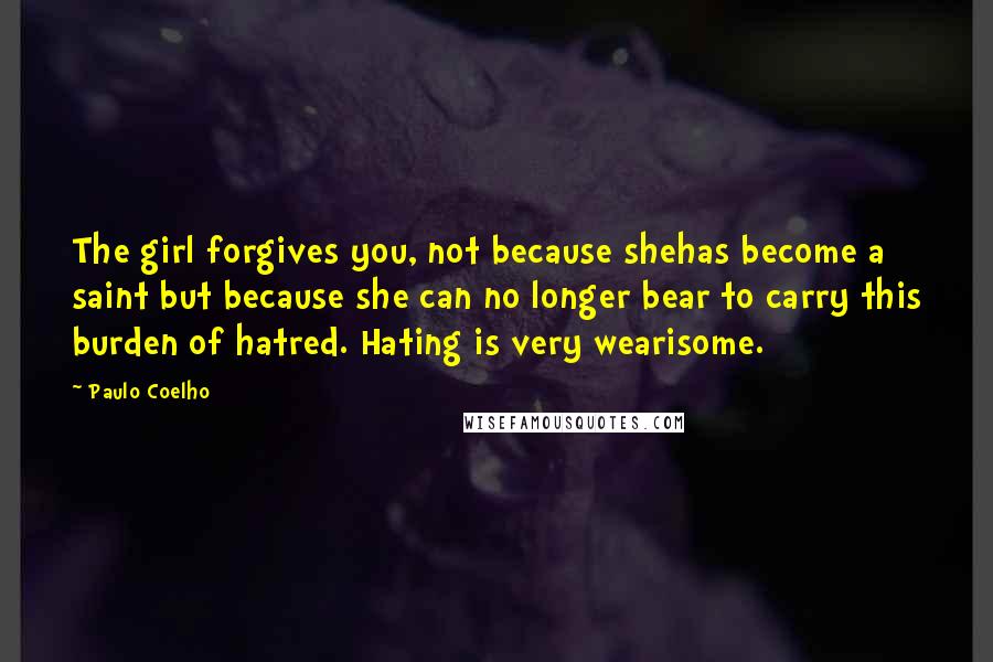 Paulo Coelho Quotes: The girl forgives you, not because shehas become a saint but because she can no longer bear to carry this burden of hatred. Hating is very wearisome.