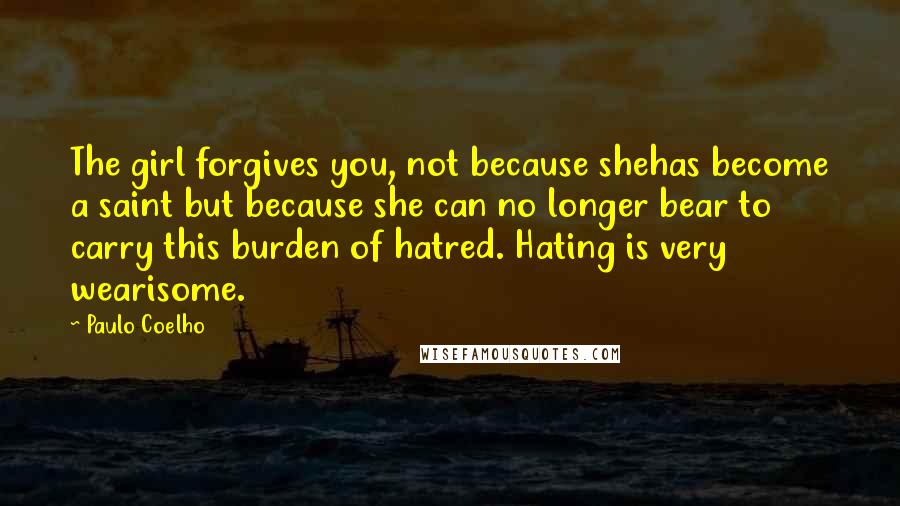 Paulo Coelho Quotes: The girl forgives you, not because shehas become a saint but because she can no longer bear to carry this burden of hatred. Hating is very wearisome.