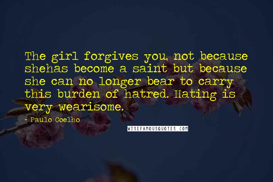 Paulo Coelho Quotes: The girl forgives you, not because shehas become a saint but because she can no longer bear to carry this burden of hatred. Hating is very wearisome.