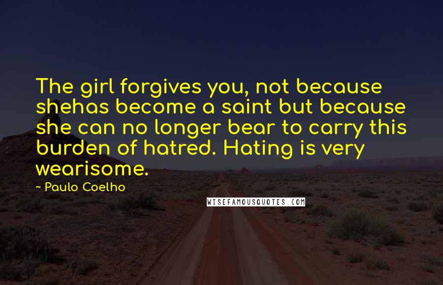 Paulo Coelho Quotes: The girl forgives you, not because shehas become a saint but because she can no longer bear to carry this burden of hatred. Hating is very wearisome.