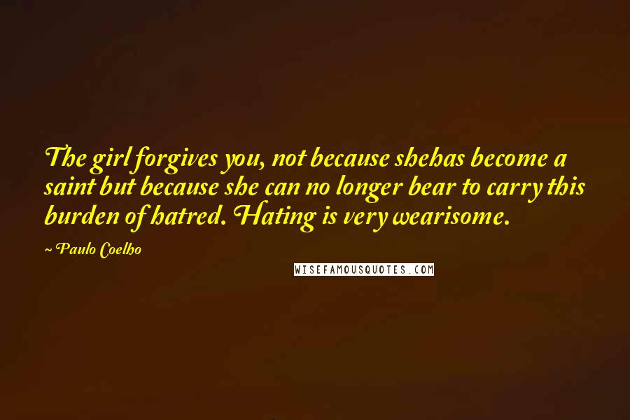 Paulo Coelho Quotes: The girl forgives you, not because shehas become a saint but because she can no longer bear to carry this burden of hatred. Hating is very wearisome.