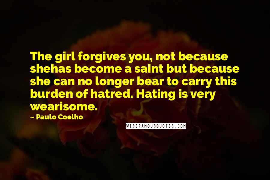 Paulo Coelho Quotes: The girl forgives you, not because shehas become a saint but because she can no longer bear to carry this burden of hatred. Hating is very wearisome.