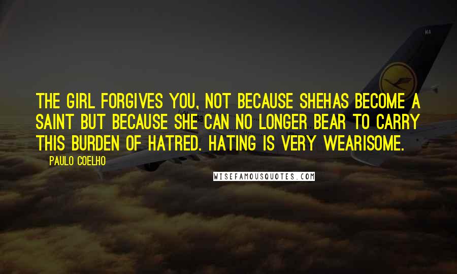 Paulo Coelho Quotes: The girl forgives you, not because shehas become a saint but because she can no longer bear to carry this burden of hatred. Hating is very wearisome.