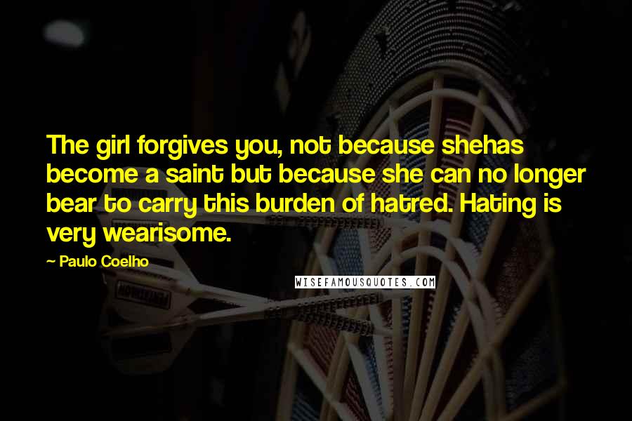 Paulo Coelho Quotes: The girl forgives you, not because shehas become a saint but because she can no longer bear to carry this burden of hatred. Hating is very wearisome.