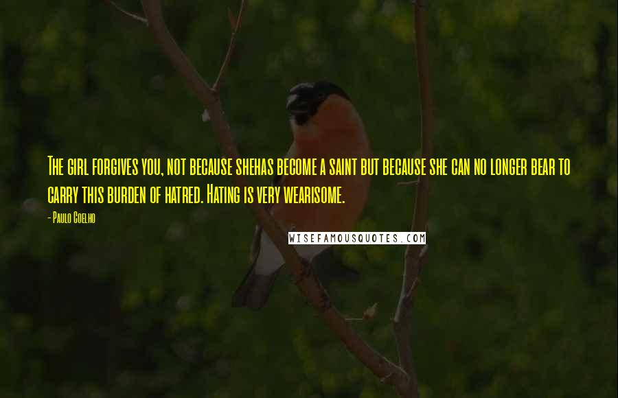 Paulo Coelho Quotes: The girl forgives you, not because shehas become a saint but because she can no longer bear to carry this burden of hatred. Hating is very wearisome.