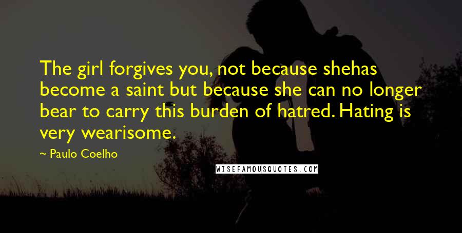 Paulo Coelho Quotes: The girl forgives you, not because shehas become a saint but because she can no longer bear to carry this burden of hatred. Hating is very wearisome.