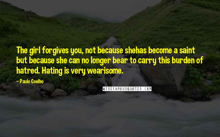 Paulo Coelho Quotes: The girl forgives you, not because shehas become a saint but because she can no longer bear to carry this burden of hatred. Hating is very wearisome.