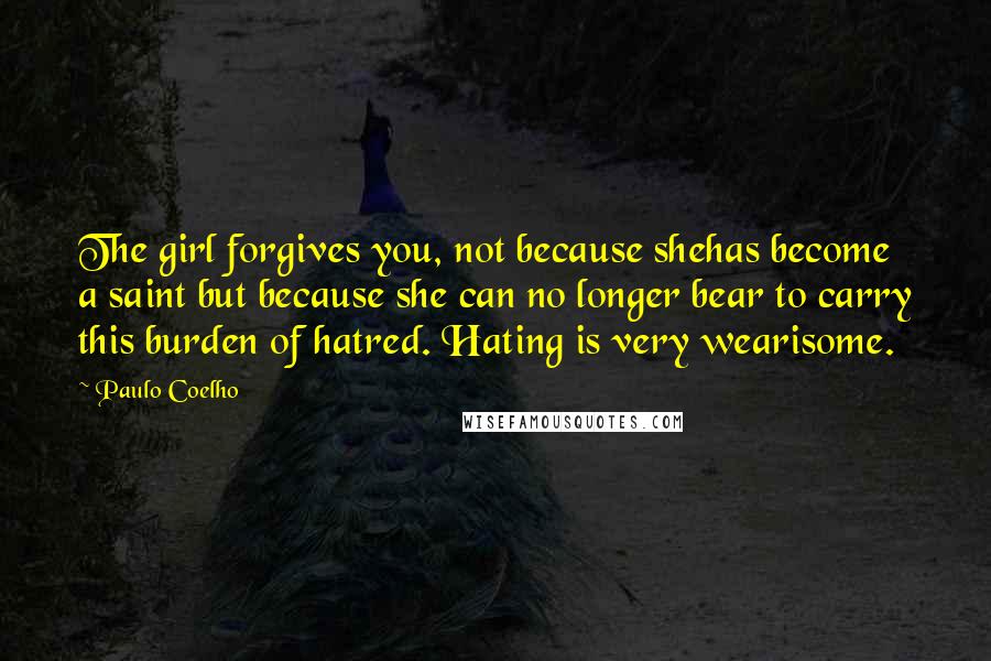 Paulo Coelho Quotes: The girl forgives you, not because shehas become a saint but because she can no longer bear to carry this burden of hatred. Hating is very wearisome.