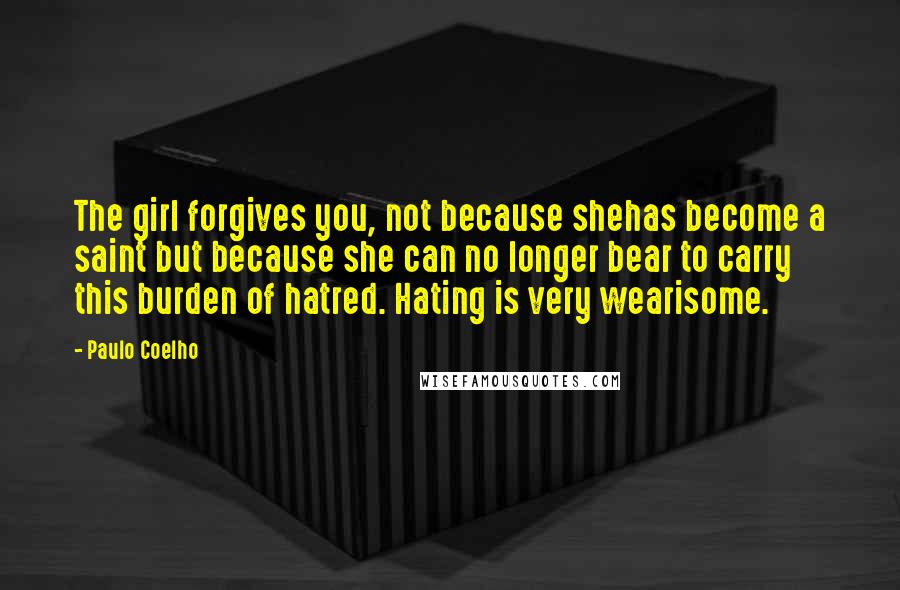 Paulo Coelho Quotes: The girl forgives you, not because shehas become a saint but because she can no longer bear to carry this burden of hatred. Hating is very wearisome.