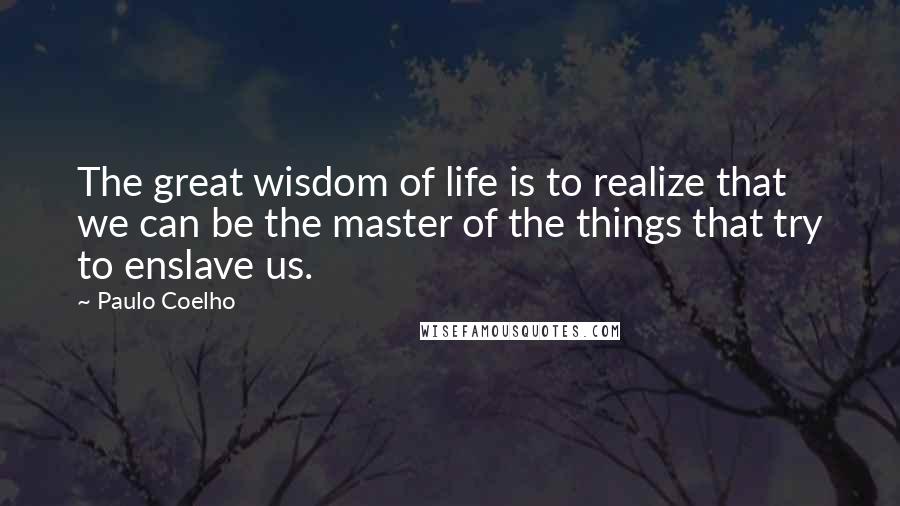 Paulo Coelho Quotes: The great wisdom of life is to realize that we can be the master of the things that try to enslave us.