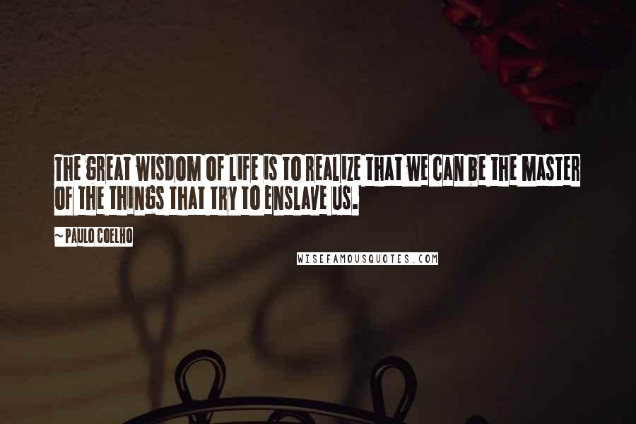 Paulo Coelho Quotes: The great wisdom of life is to realize that we can be the master of the things that try to enslave us.