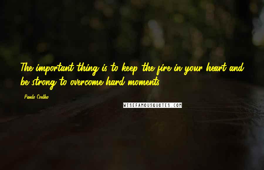 Paulo Coelho Quotes: The important thing is to keep the fire in your heart and be strong to overcome hard moments.