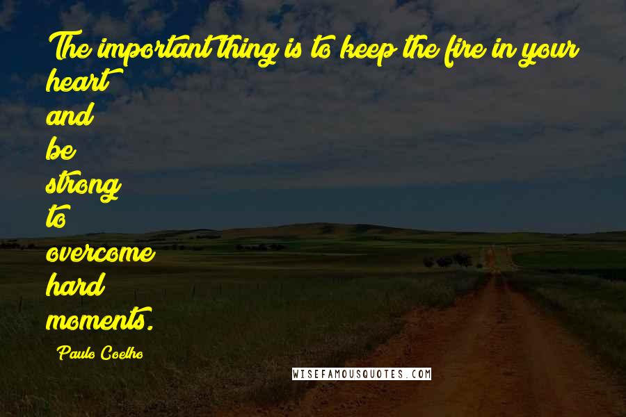 Paulo Coelho Quotes: The important thing is to keep the fire in your heart and be strong to overcome hard moments.