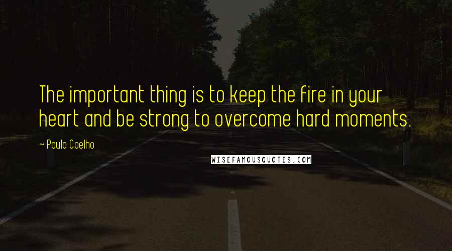 Paulo Coelho Quotes: The important thing is to keep the fire in your heart and be strong to overcome hard moments.