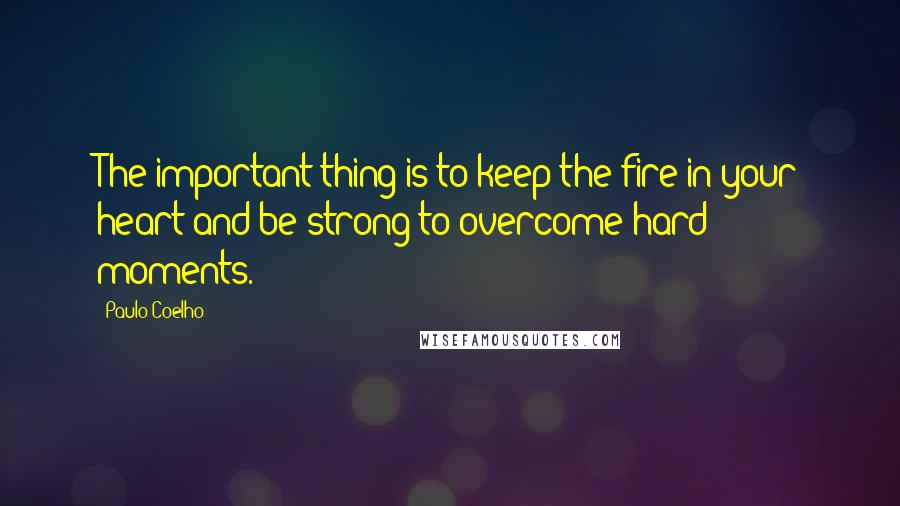 Paulo Coelho Quotes: The important thing is to keep the fire in your heart and be strong to overcome hard moments.