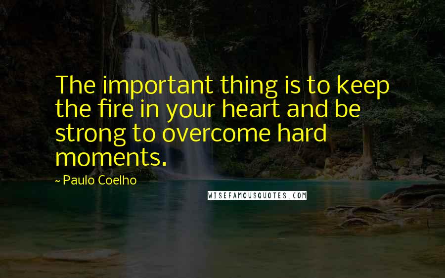 Paulo Coelho Quotes: The important thing is to keep the fire in your heart and be strong to overcome hard moments.