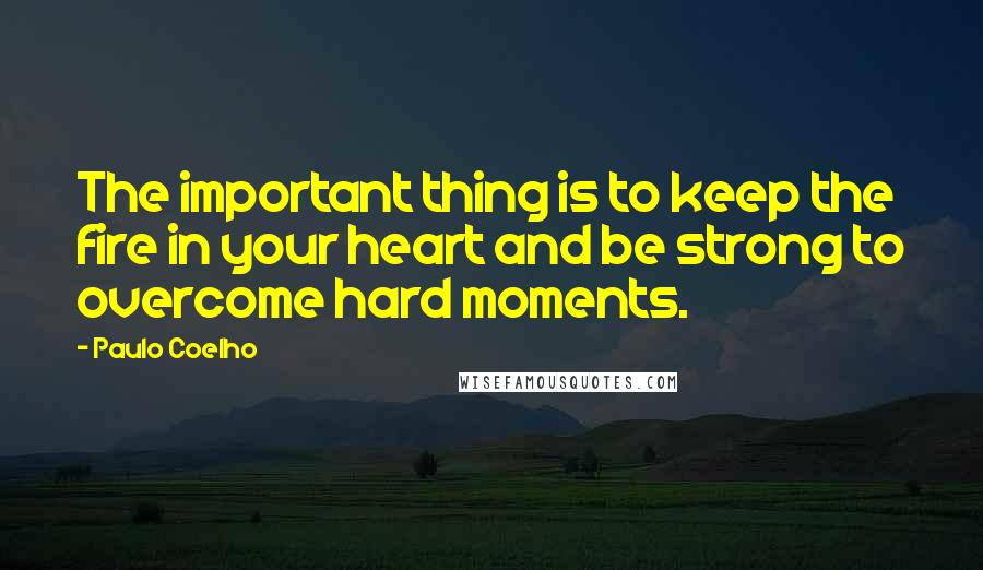 Paulo Coelho Quotes: The important thing is to keep the fire in your heart and be strong to overcome hard moments.