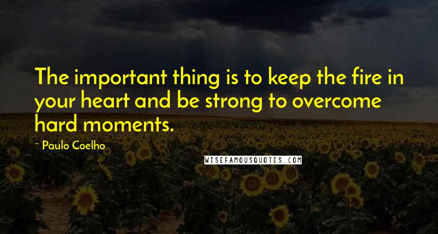 Paulo Coelho Quotes: The important thing is to keep the fire in your heart and be strong to overcome hard moments.