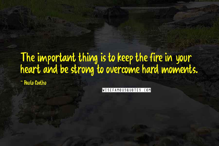 Paulo Coelho Quotes: The important thing is to keep the fire in your heart and be strong to overcome hard moments.