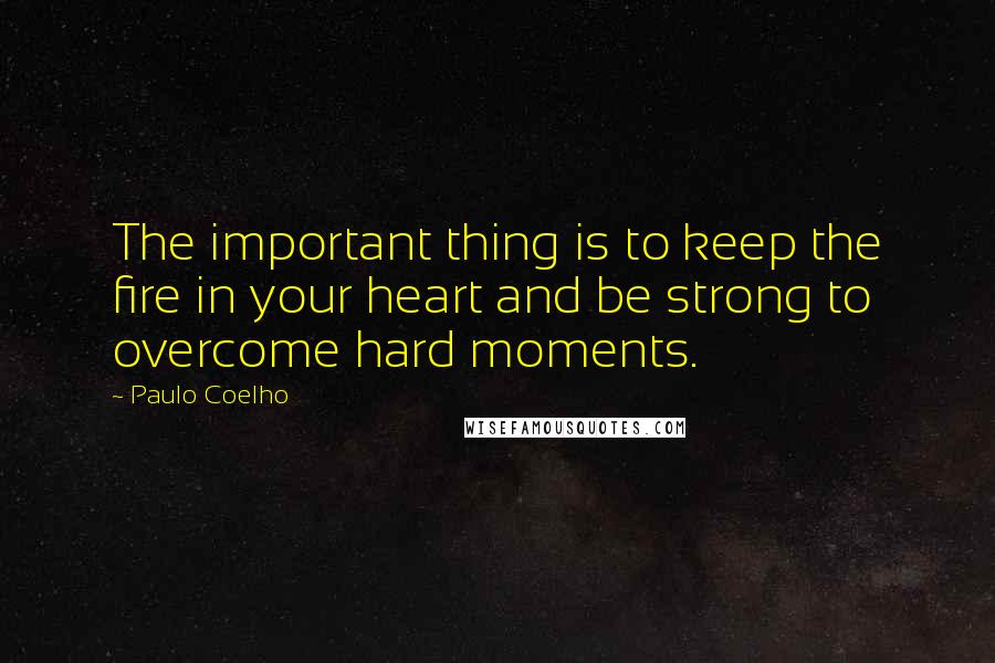 Paulo Coelho Quotes: The important thing is to keep the fire in your heart and be strong to overcome hard moments.