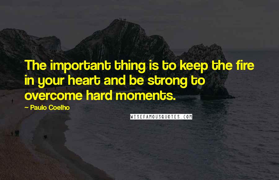 Paulo Coelho Quotes: The important thing is to keep the fire in your heart and be strong to overcome hard moments.