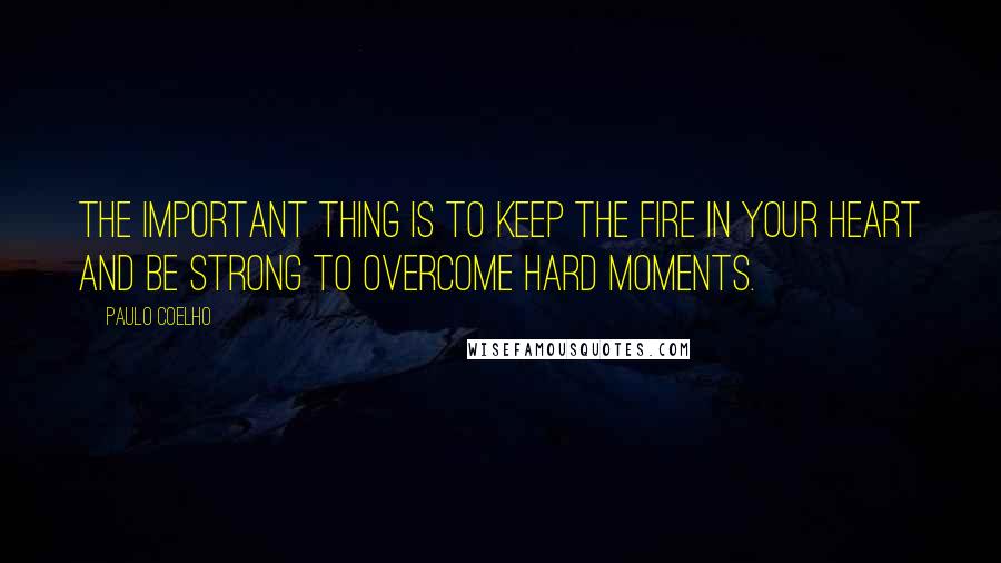 Paulo Coelho Quotes: The important thing is to keep the fire in your heart and be strong to overcome hard moments.