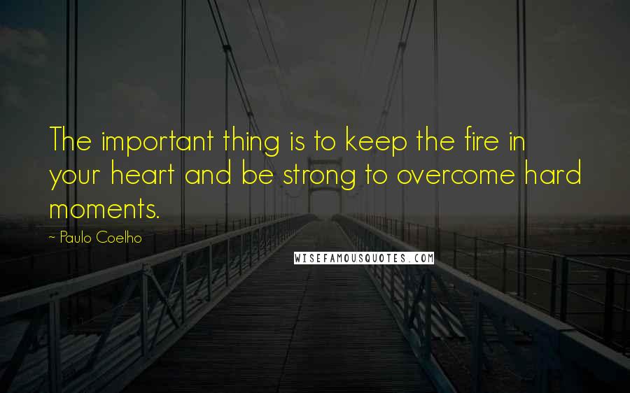 Paulo Coelho Quotes: The important thing is to keep the fire in your heart and be strong to overcome hard moments.