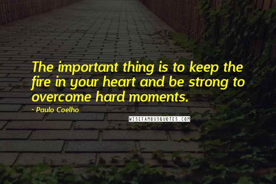 Paulo Coelho Quotes: The important thing is to keep the fire in your heart and be strong to overcome hard moments.