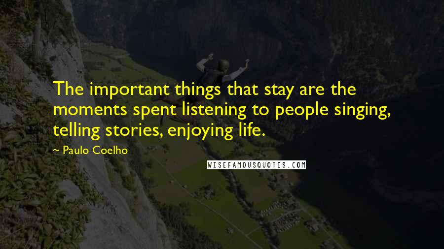 Paulo Coelho Quotes: The important things that stay are the moments spent listening to people singing, telling stories, enjoying life.