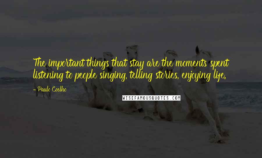 Paulo Coelho Quotes: The important things that stay are the moments spent listening to people singing, telling stories, enjoying life.