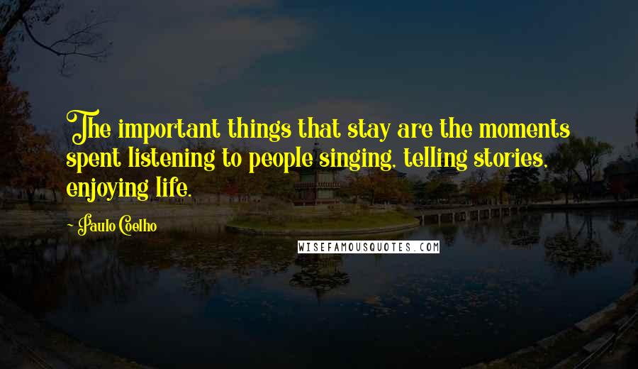 Paulo Coelho Quotes: The important things that stay are the moments spent listening to people singing, telling stories, enjoying life.