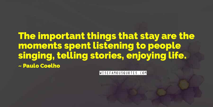 Paulo Coelho Quotes: The important things that stay are the moments spent listening to people singing, telling stories, enjoying life.