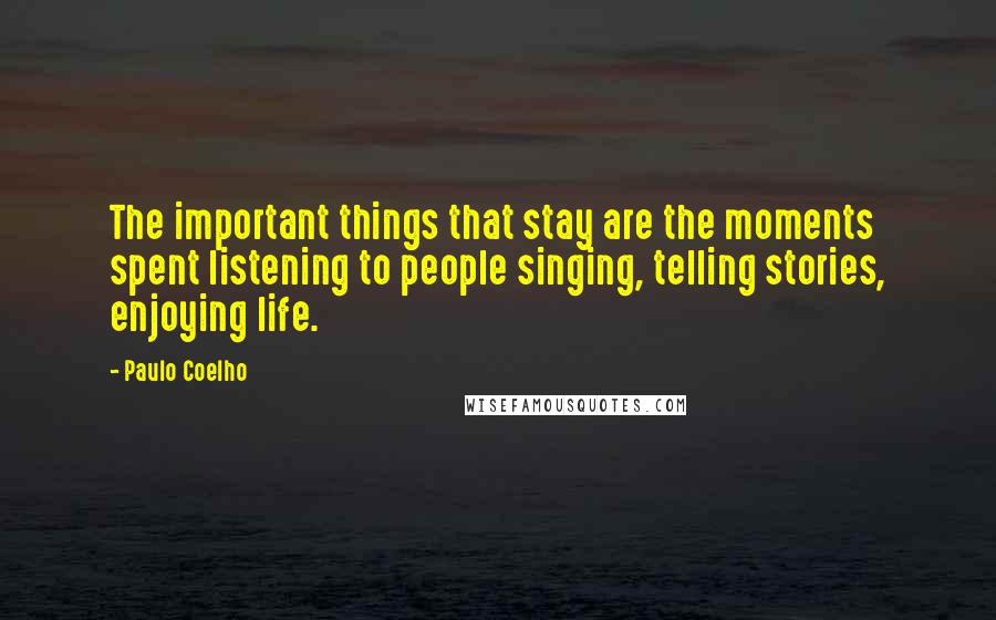 Paulo Coelho Quotes: The important things that stay are the moments spent listening to people singing, telling stories, enjoying life.