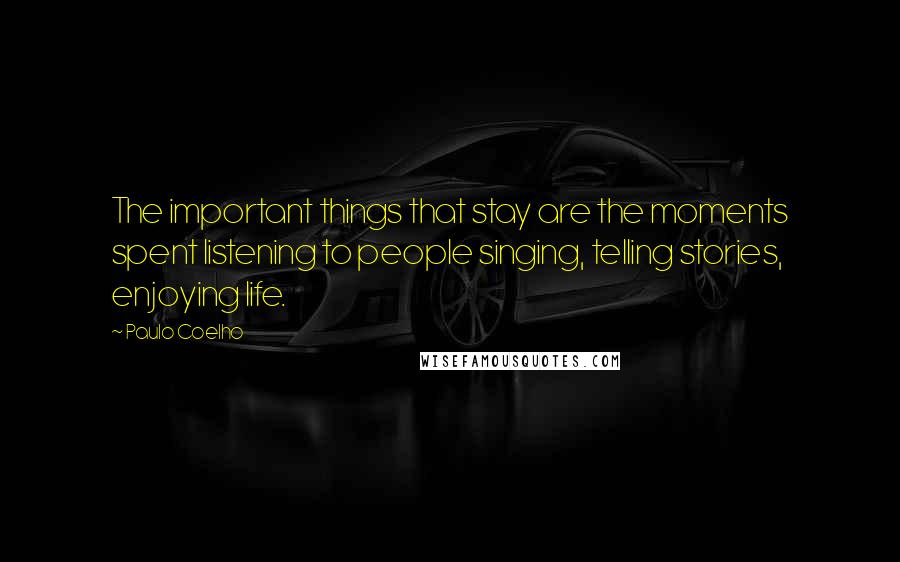 Paulo Coelho Quotes: The important things that stay are the moments spent listening to people singing, telling stories, enjoying life.